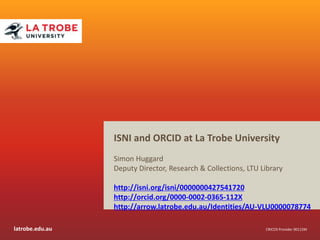 latrobe.edu.au CRICOS Provider 00115M
ISNI and ORCID at La Trobe University
Simon Huggard
Deputy Director, Research & Collections, LTU Library
http://isni.org/isni/0000000427541720
http://orcid.org/0000-0002-0365-112X
http://arrow.latrobe.edu.au/Identities/AU-VLU0000078774
 