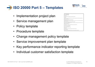 ISO 20000 Part 5 – Templates
• Implementation project plan
• Service management plan
• Policy template
• Procedure template
• Change management policy template
• Service improvement plan template
• Key performance indicator reporting template
• Individual customer satisfaction template
05/10/2016 4:47 pm - itsm cop-impl iso20000.pptx © 2016 National University of
Singapore. All Rights Reserved.
16
 