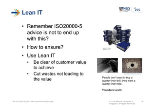 Lean IT
• Remember ISO20000-5
advice is not to end up
with this?
• How to ensure?
• Use Lean IT
• Be clear of customer value
to achieve
• Cut wastes not leading to
the value
05/10/2016 4:47 pm - itsm cop-impl iso20000.pptx © 2016 National University of
Singapore. All Rights Reserved.
18
Image courtesy of Stuart
Miles at
FreeDigitalPhotos.net
People don't want to buy a
quarter-inch drill, they want a
quarter-inch hole.
Theodore Levitt
https://c1.staticflickr.com/3/2070/2097329367_4c9d212e2f_z.jpg?zz=1
 