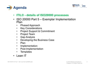 Agenda
• ITIL® - details of ISO20000 processes
• ISO 20000 Part 5 – Exemplar Implementation
Plan
• Phased Approach
• Key Considerations
• Project Support & Commitment
• Project Team
• Gap Analysis
• Developing the Business Case
• Plan
• Implementation
• Post-Implementation
• Templates
• Lean IT
05/10/2016 4:47 pm - itsm cop-impl iso20000.pptx © 2016 National University of
Singapore. All Rights Reserved.
3
 