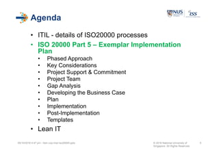 Agenda
• ITIL - details of ISO20000 processes
• ISO 20000 Part 5 – Exemplar Implementation
Plan
• Phased Approach
• Key Considerations
• Project Support & Commitment
• Project Team
• Gap Analysis
• Developing the Business Case
• Plan
• Implementation
• Post-Implementation
• Templates
• Lean IT
05/10/2016 4:47 pm - itsm cop-impl iso20000.pptx © 2016 National University of
Singapore. All Rights Reserved.
5
 