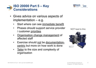 ISO 20000 Part 5 – Key
Considerations
• Gives advice on various aspects of
implementation – e.g.
• Start where can see immediate benefit
• Phases should support service provider
/ customer priorities
• Organisation change management of
affected staff
• Exercise should not be documentation-
centric but more on how work is done
• Tailor to the size and complexity of
organisation
05/10/2016 4:47 pm - itsm cop-impl iso20000.pptx © 2016 National University of
Singapore. All Rights Reserved.
8
Image courtesy of Stuart
Miles at
FreeDigitalPhotos.net
NOT lead to this:
 