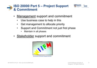 ISO 20000 Part 5 – Project Support
& Commitment
• Management support and commitment
• Use business case to help in this
• Get management to allocate priority
• Support and Commitment not just first phase
• Maintain in all phases
• Stakeholder support and commitment
05/10/2016 4:47 pm - itsm cop-impl iso20000.pptx © 2016 National University of
Singapore. All Rights Reserved.
9
https://www.flickr.com/photos/66719390@N08/7000816209
 