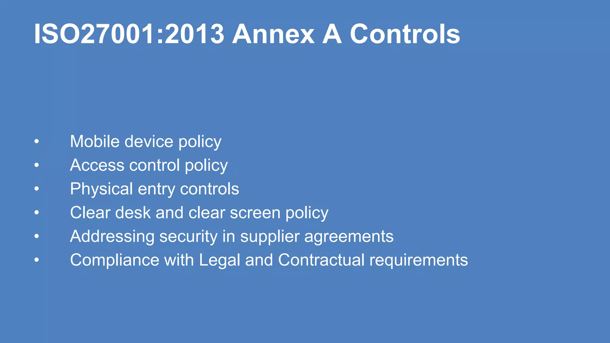ISO27001:2013 Annex A Controls
• Mobile device policy
• Access control policy
• Physical entry controls
• Clear desk and clear screen policy
• Addressing security in supplier agreements
• Compliance with Legal and Contractual requirements
 