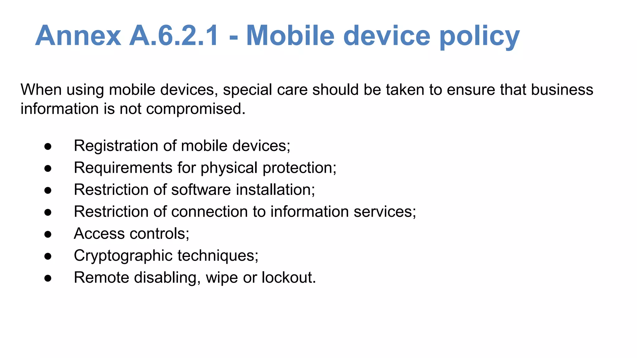 Annex A.6.2.1 - Mobile device policy
● Registration of mobile devices;
● Requirements for physical protection;
● Restriction of software installation;
● Restriction of connection to information services;
● Access controls;
● Cryptographic techniques;
● Remote disabling, wipe or lockout.
When using mobile devices, special care should be taken to ensure that business
information is not compromised.
 