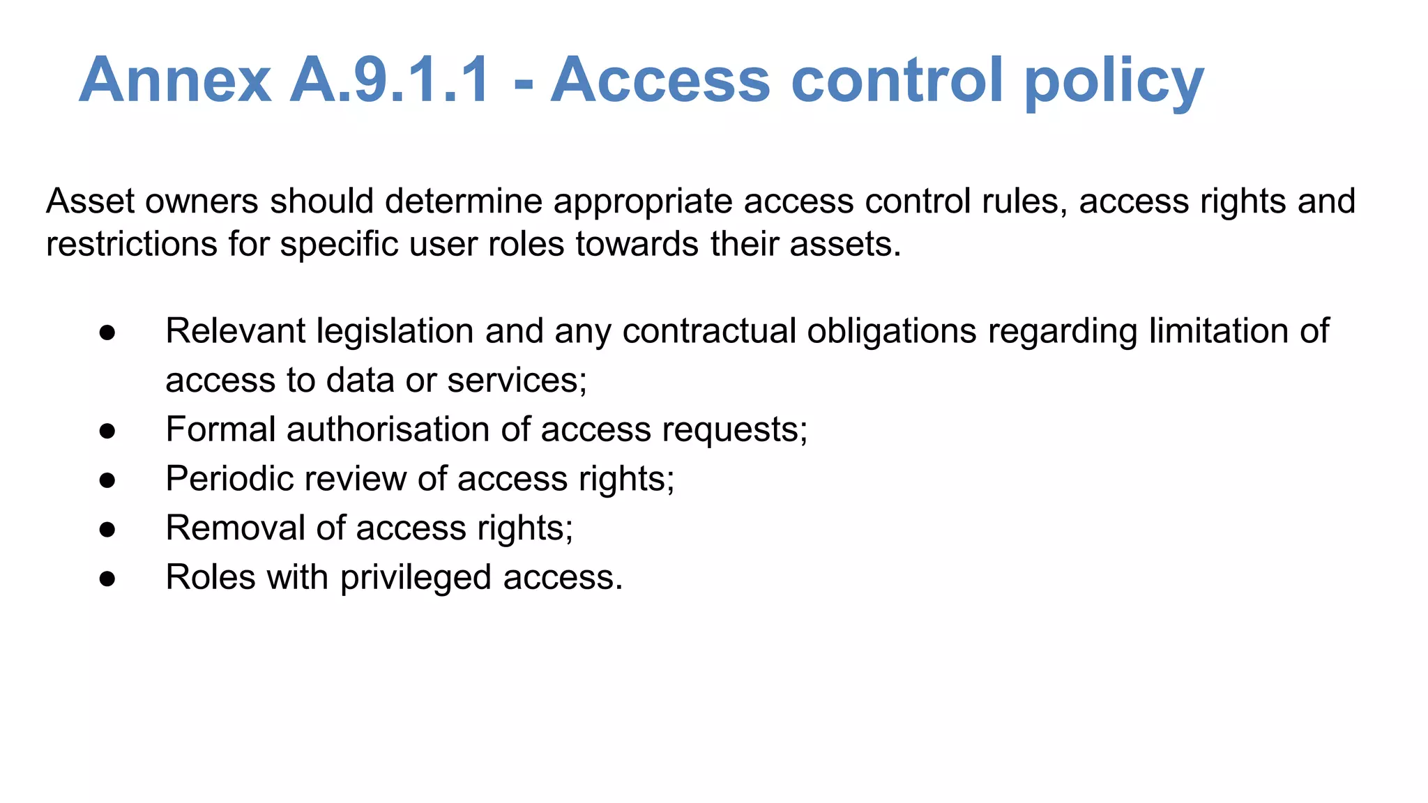 Annex A.9.1.1 - Access control policy
● Relevant legislation and any contractual obligations regarding limitation of
access to data or services;
● Formal authorisation of access requests;
● Periodic review of access rights;
● Removal of access rights;
● Roles with privileged access.
Asset owners should determine appropriate access control rules, access rights and
restrictions for specific user roles towards their assets.
 