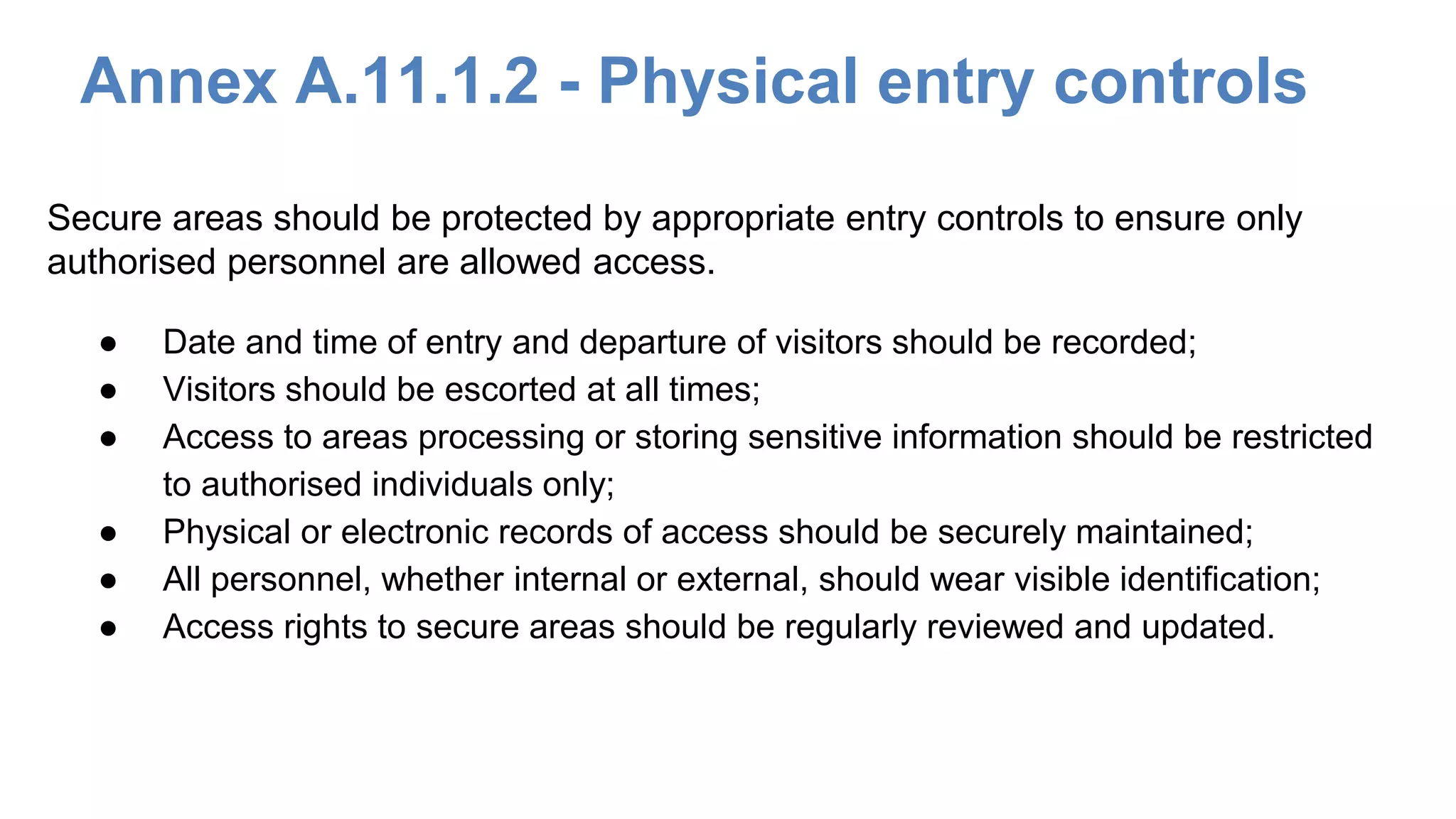 Annex A.11.1.2 - Physical entry controls
● Date and time of entry and departure of visitors should be recorded;
● Visitors should be escorted at all times;
● Access to areas processing or storing sensitive information should be restricted
to authorised individuals only;
● Physical or electronic records of access should be securely maintained;
● All personnel, whether internal or external, should wear visible identification;
● Access rights to secure areas should be regularly reviewed and updated.
Secure areas should be protected by appropriate entry controls to ensure only
authorised personnel are allowed access.
 