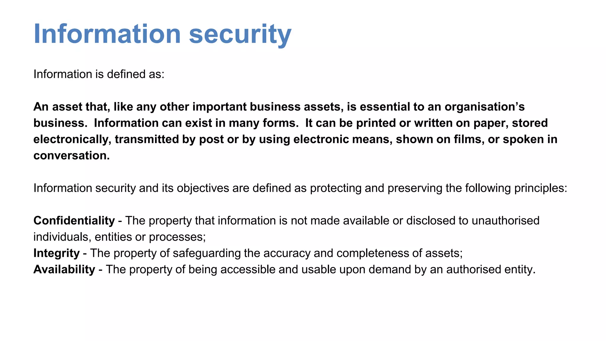 Information security
Information is defined as:
An asset that, like any other important business assets, is essential to an organisation’s
business. Information can exist in many forms. It can be printed or written on paper, stored
electronically, transmitted by post or by using electronic means, shown on films, or spoken in
conversation.
Information security and its objectives are defined as protecting and preserving the following principles:
Confidentiality - The property that information is not made available or disclosed to unauthorised
individuals, entities or processes;
Integrity - The property of safeguarding the accuracy and completeness of assets;
Availability - The property of being accessible and usable upon demand by an authorised entity.
 
