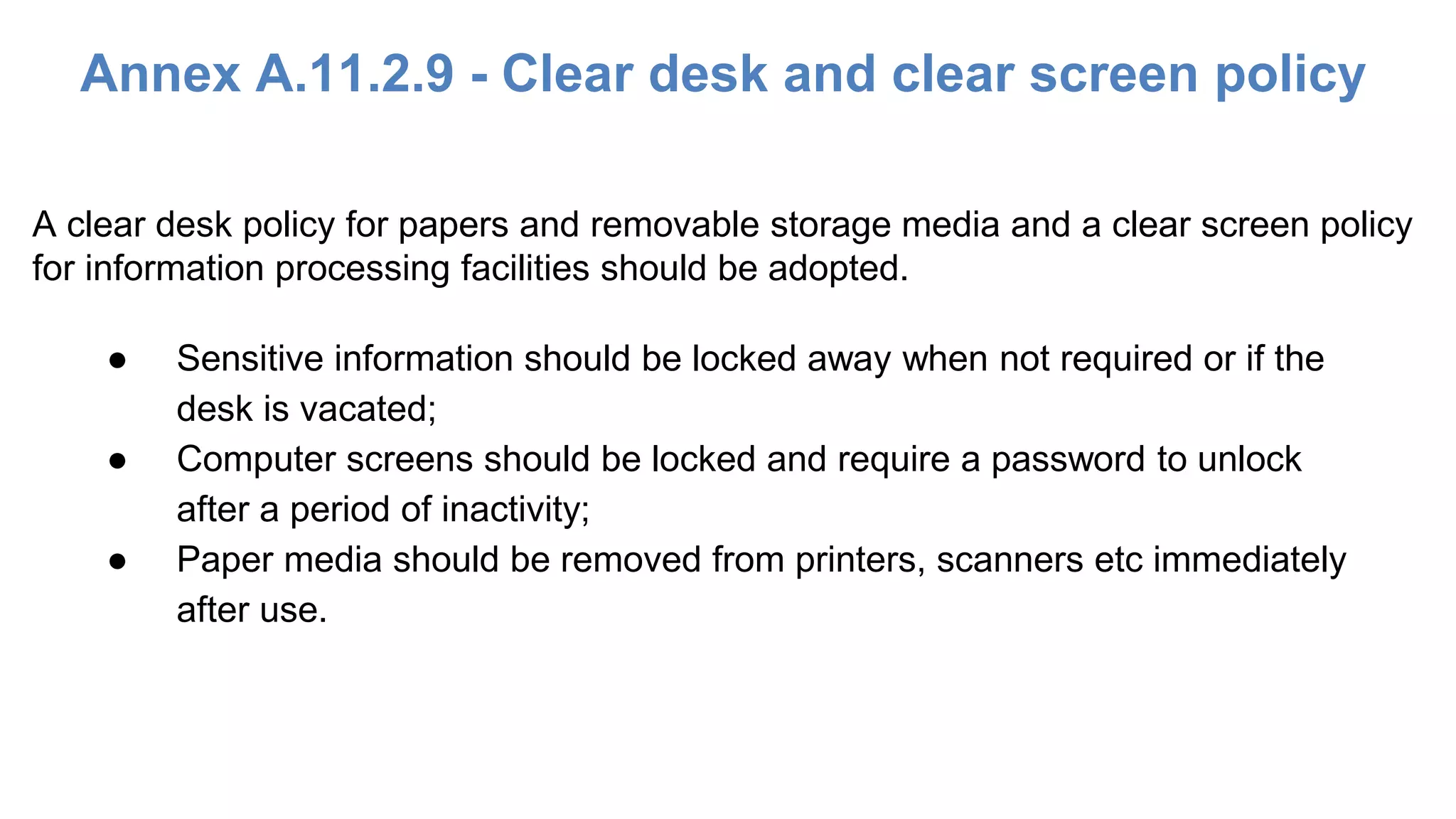 Annex A.11.2.9 - Clear desk and clear screen policy
● Sensitive information should be locked away when not required or if the
desk is vacated;
● Computer screens should be locked and require a password to unlock
after a period of inactivity;
● Paper media should be removed from printers, scanners etc immediately
after use.
A clear desk policy for papers and removable storage media and a clear screen policy
for information processing facilities should be adopted.
 