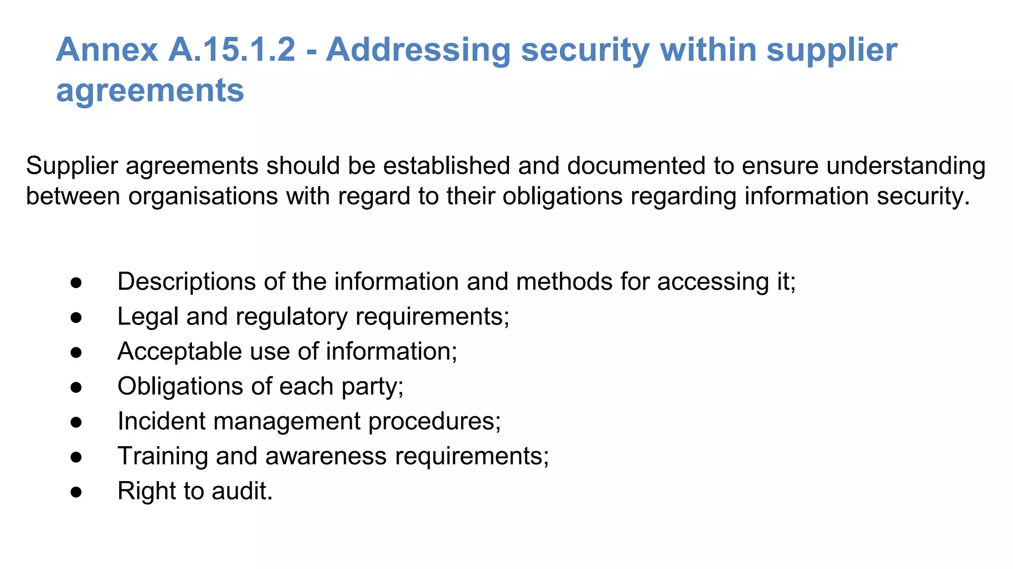 Annex A.15.1.2 - Addressing security within supplier
agreements
● Descriptions of the information and methods for accessing it;
● Legal and regulatory requirements;
● Acceptable use of information;
● Obligations of each party;
● Incident management procedures;
● Training and awareness requirements;
● Right to audit.
Supplier agreements should be established and documented to ensure understanding
between organisations with regard to their obligations regarding information security.
 