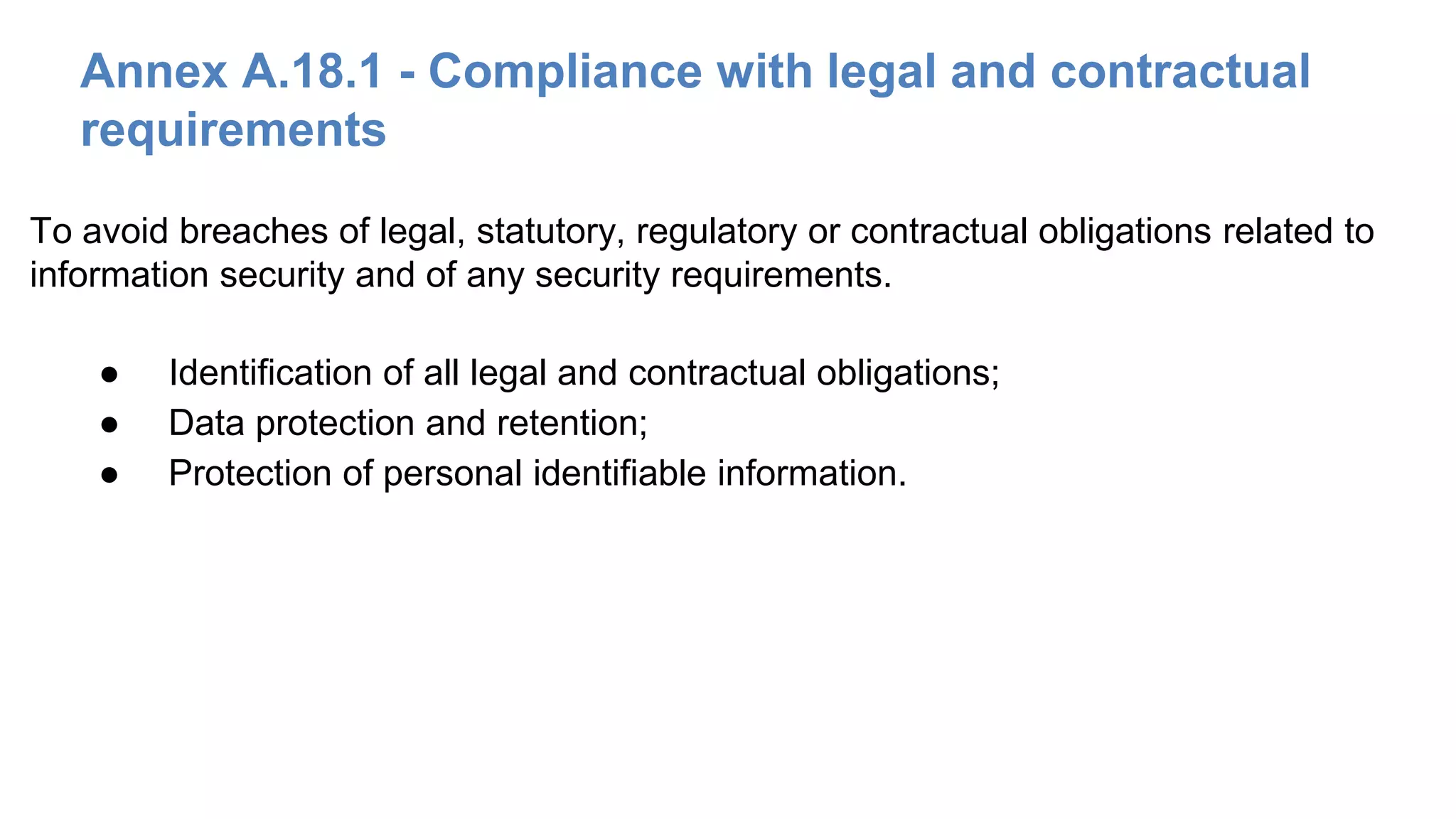 Annex A.18.1 - Compliance with legal and contractual
requirements
● Identification of all legal and contractual obligations;
● Data protection and retention;
● Protection of personal identifiable information.
To avoid breaches of legal, statutory, regulatory or contractual obligations related to
information security and of any security requirements.
 
