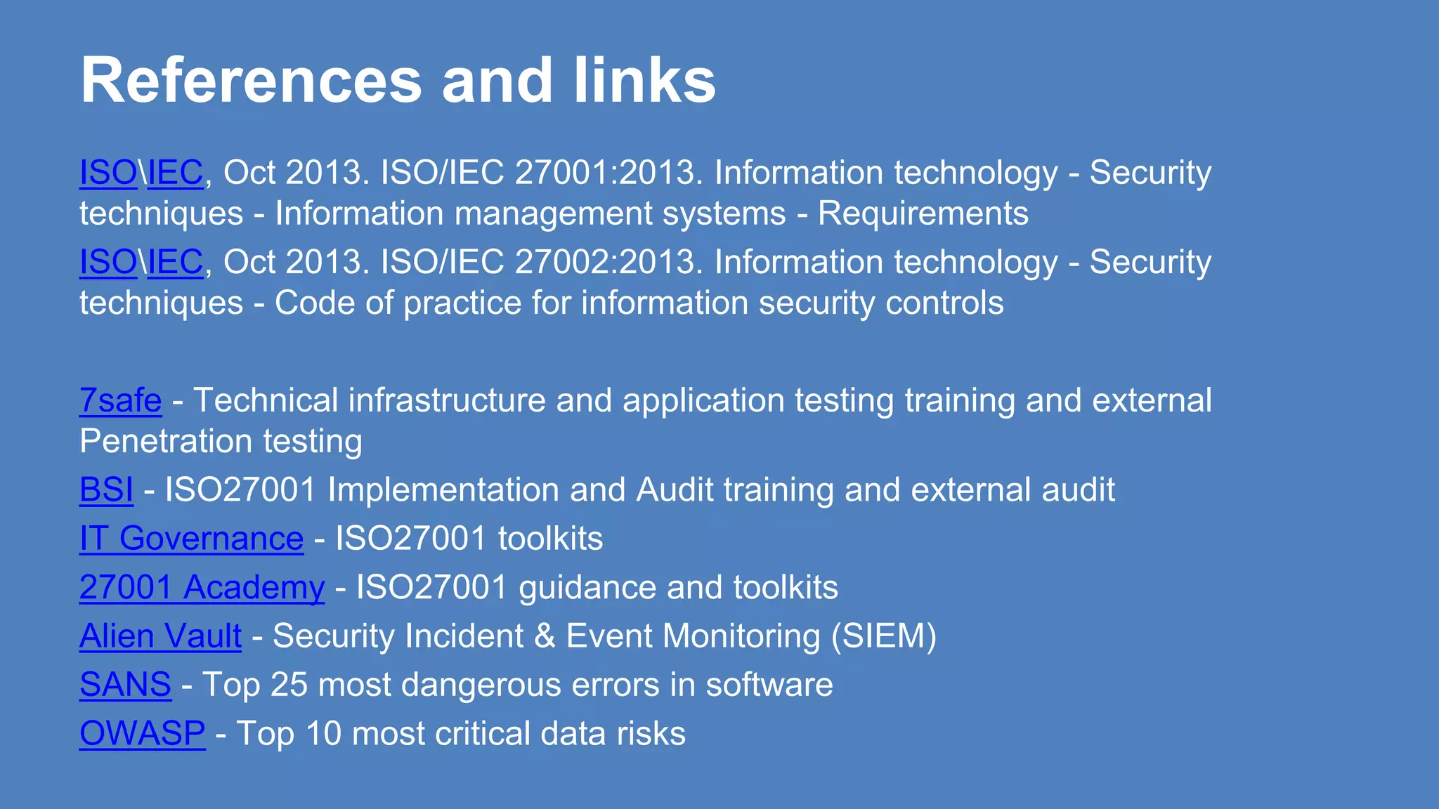 References and links
ISOIEC, Oct 2013. ISO/IEC 27001:2013. Information technology - Security
techniques - Information management systems - Requirements
ISOIEC, Oct 2013. ISO/IEC 27002:2013. Information technology - Security
techniques - Code of practice for information security controls
7safe - Technical infrastructure and application testing training and external
Penetration testing
BSI - ISO27001 Implementation and Audit training and external audit
IT Governance - ISO27001 toolkits
27001 Academy - ISO27001 guidance and toolkits
Alien Vault - Security Incident & Event Monitoring (SIEM)
SANS - Top 25 most dangerous errors in software
OWASP - Top 10 most critical data risks
 