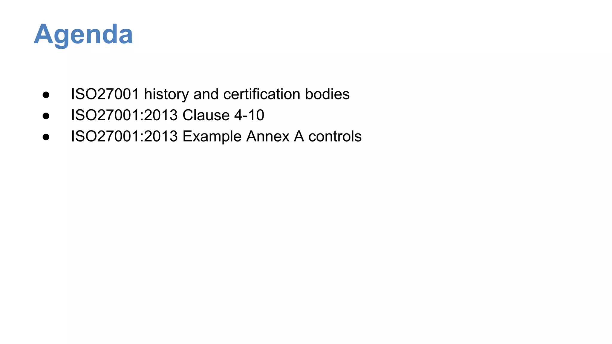 Agenda
● ISO27001 history and certification bodies
● ISO27001:2013 Clause 4-10
● ISO27001:2013 Example Annex A controls
 