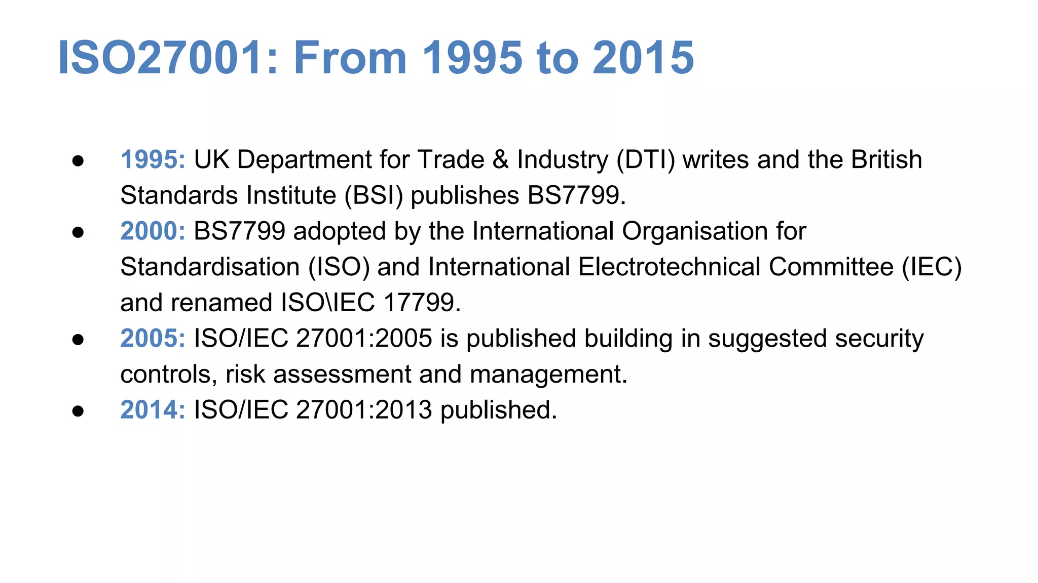 ISO27001: From 1995 to 2015
● 1995: UK Department for Trade & Industry (DTI) writes and the British
Standards Institute (BSI) publishes BS7799.
● 2000: BS7799 adopted by the International Organisation for
Standardisation (ISO) and International Electrotechnical Committee (IEC)
and renamed ISOIEC 17799.
● 2005: ISO/IEC 27001:2005 is published building in suggested security
controls, risk assessment and management.
● 2014: ISO/IEC 27001:2013 published.
 