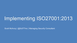 Implementing ISO27001:2013
Scott McAvoy | @5c077mc | Managing Security Consultant
 