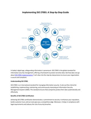 Implementing ISO 27001: A Step-by-Step Guide
In today's digital age, safeguarding information is paramount. ISO 27001 is the global standard for
information security management, offering a framework to protect sensitive data. But how does one go
about ISO 27001 Implementation ? Let's dive into the step-by-step process to ensure your organization
is secure and compliant.
Understanding ISO 27001
ISO 27001 is an international standard for managing information security. It sets out the criteria for
establishing, implementing, maintaining, and continuously improving an Information Security
Management System (ISMS). This standard ensures that companies protect their data systematically and
effectively.
Benefits of ISO 27001 Certification
Achieving ISO 27001 certification demonstrates a commitment to security. It enhances your reputation,
builds customer trust, and can even give you a competitive edge. Moreover, it helps in compliance with
legal requirements and reduces the risk of security breaches.
 