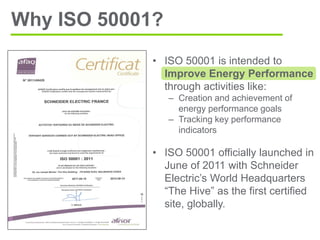• ISO 50001 is intended to
Improve Energy Performance
through activities like:
– Creation and achievement of
energy performance goals
– Tracking key performance
indicators
• ISO 50001 officially launched in
June of 2011 with Schneider
Electric’s World Headquarters
“The Hive” as the first certified
site, globally.
Why ISO 50001?
 
