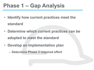 • Identify how current practices meet the
standard
• Determine which current practices can be
adopted to meet the standard
• Develop an implementation plan
– Determine Phase 3 required effort
Phase 1 – Gap Analysis
 