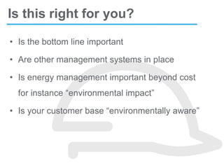 • Is the bottom line important
• Are other management systems in place
• Is energy management important beyond cost
for instance “environmental impact”
• Is your customer base “environmentally aware”
Is this right for you?
 