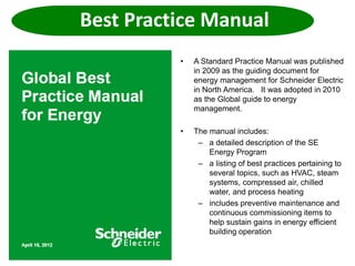 Best Practice Manual
• A Standard Practice Manual was published
in 2009 as the guiding document for
energy management for Schneider Electric
in North America. It was adopted in 2010
as the Global guide to energy
management.
• The manual includes:
– a detailed description of the SE
Energy Program
– a listing of best practices pertaining to
several topics, such as HVAC, steam
systems, compressed air, chilled
water, and process heating
– includes preventive maintenance and
continuous commissioning items to
help sustain gains in energy efficient
building operation
 