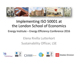 Implementing ISO 50001 at
the London School of Economics
Energy Institute – Energy Efficiency Conference 2016
Elena Rivilla Lutterkort
Sustainability Officer, LSE
 