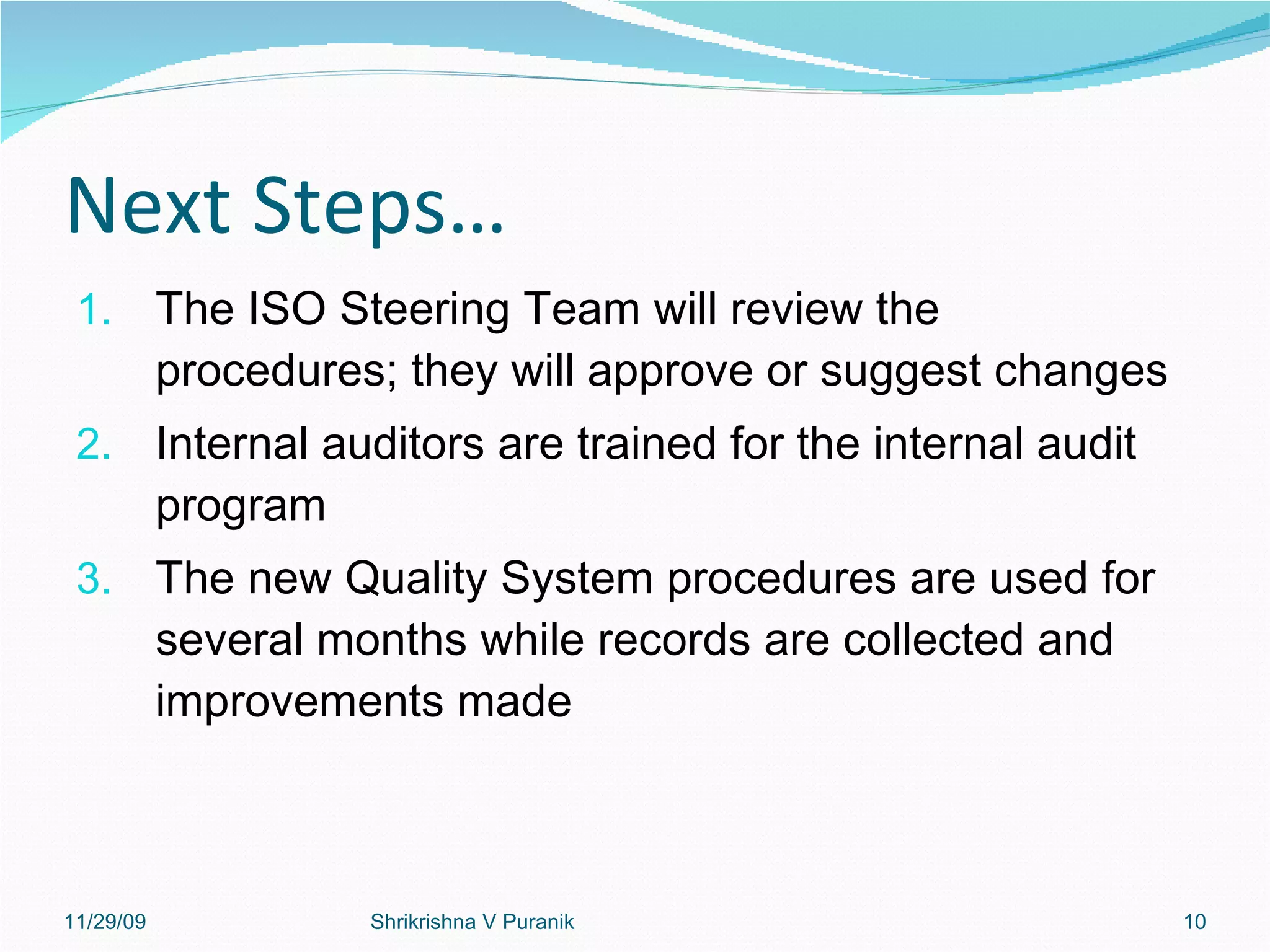 Next Steps… The ISO Steering Team will review the procedures; they will approve or suggest changes Internal auditors are trained for the internal audit program The new Quality System procedures are used for several months while records are collected and improvements made 11/29/09 Shrikrishna V Puranik 