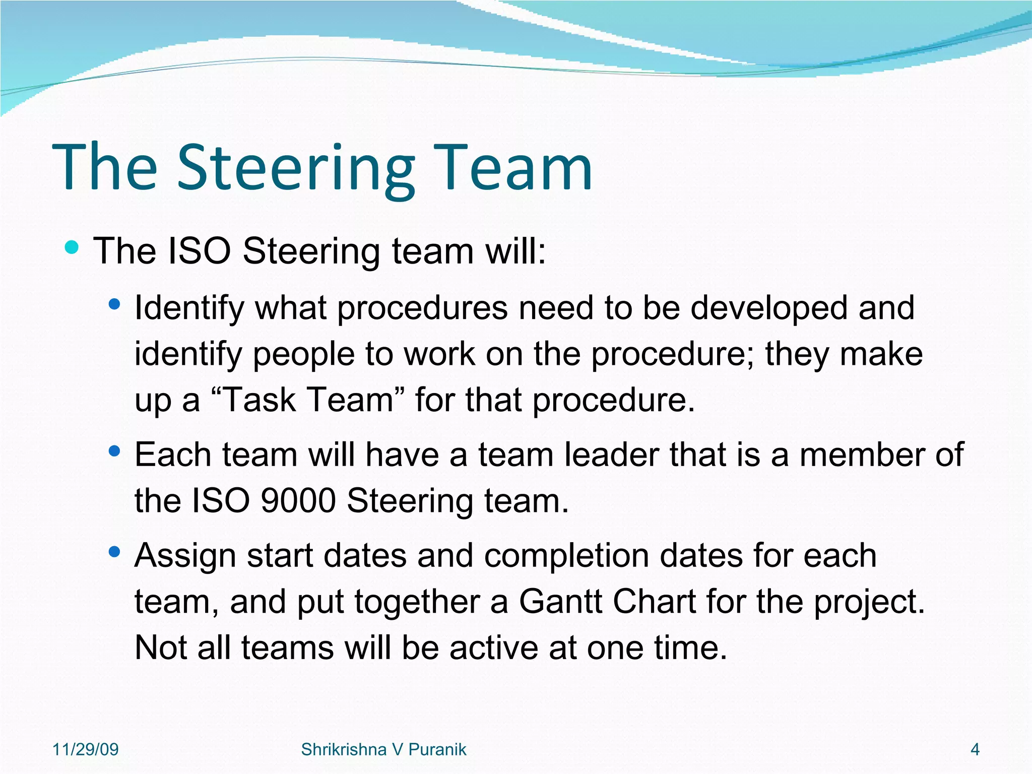 The Steering Team The ISO Steering team will: Identify what procedures need to be developed and identify people to work on the procedure; they make up a “Task Team” for that procedure. Each team will have a team leader that is a member of the ISO 9000 Steering team.  Assign start dates and completion dates for each team, and put together a Gantt Chart for the project. Not all teams will be active at one time. 11/29/09 Shrikrishna V Puranik 