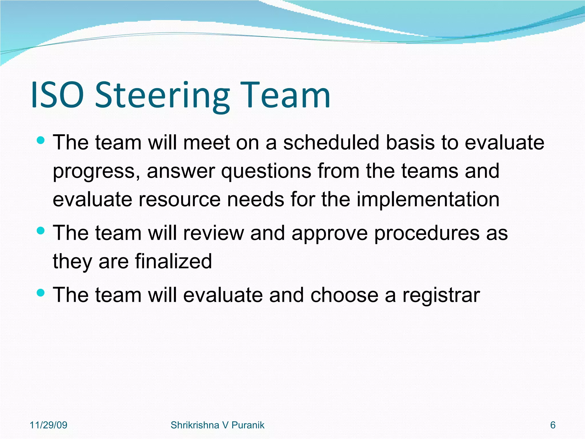 ISO Steering Team The team will meet on a scheduled basis to evaluate progress, answer questions from the teams and evaluate resource needs for the implementation The team will review and approve procedures as they are finalized The team will evaluate and choose a registrar 11/29/09 Shrikrishna V Puranik 