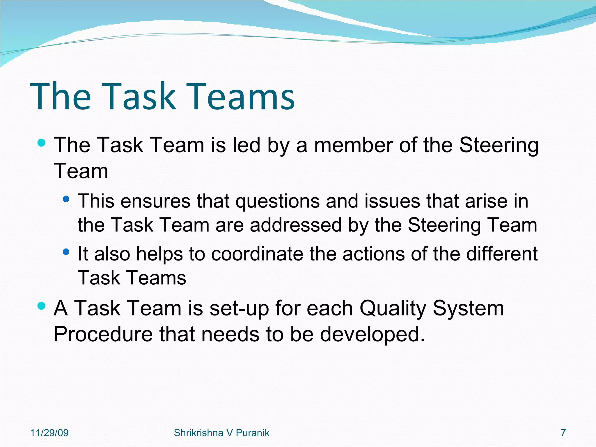 The Task Teams The Task Team is led by a member of the Steering Team This ensures that questions and issues that arise in the Task Team are addressed by the Steering Team It also helps to coordinate the actions of the different Task Teams A Task Team is set-up for each Quality System Procedure that needs to be developed. 11/29/09 Shrikrishna V Puranik 