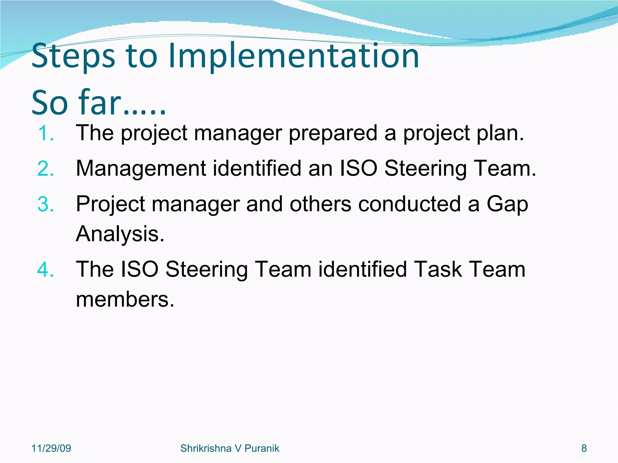 Steps to Implementation So far….. The project manager prepared a project plan. Management identified an ISO Steering Team. Project manager and others conducted a Gap Analysis. The ISO Steering Team identified Task Team members. 11/29/09 Shrikrishna V Puranik 