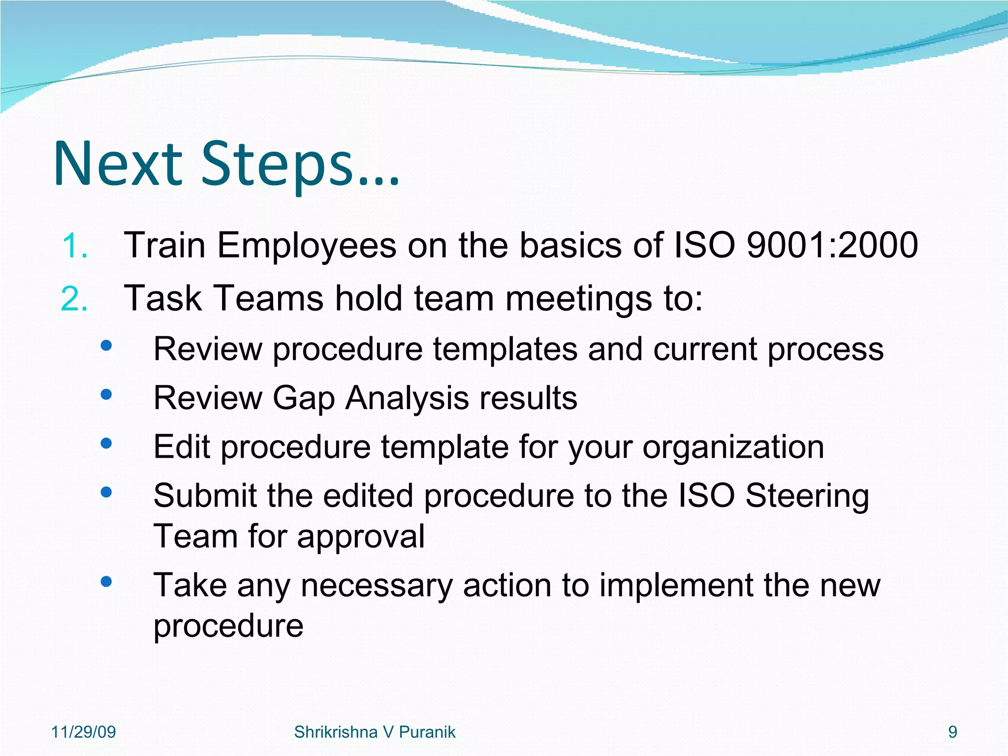 Next Steps… Train Employees on the basics of ISO 9001:2000 Task Teams hold team meetings to: Review procedure templates and current process Review Gap Analysis results Edit procedure template for your organization Submit the edited procedure to the ISO Steering Team for approval Take any necessary action to implement the new procedure 11/29/09 Shrikrishna V Puranik 