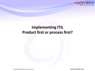 Implementing ITIL
                 Product first or process first?




© Copyright 2003-2010 Vyom Labs Pvt. Ltd.     www.vyomlabs.com
 