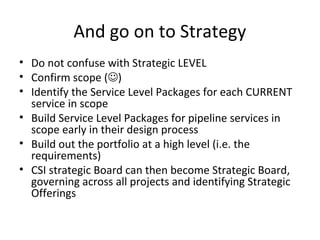 Then Implement Design
• Define scope (actually this is Strategy, but it’s a
neater narrative this way)
• Design all “current” processes in scope
• Reverse-design all existing catalogue services in
scope
• Design Service Level Package Requirements and
Templates
– Base this on current OA checklists etc
• Use SLP templates to reverse-define service
requirements for in-scope current project
deliverables
√
 