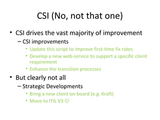 Focii and Levels
• Focus is WHEN in it’s lifecycle any given change is, or should, be
• Level is WHERE in the organisation the change applies (Strategic,
Service or Tactical)
• E.g.
– Update an SD diagnosis script to improve first-time fix rates
• Tactical improvement that STARTS in the Transition phase (probably)
– Develop a new web-service to support a specific client requirement
• Service Level improvement that STARTS in the Strategic phase
– Overhaul the transition processes
• Strategic Level improvement that STARTS in the Design phase (probably)
– Bring a new Client on-board
• Strategic development that STARTS in the Strategy phase
 