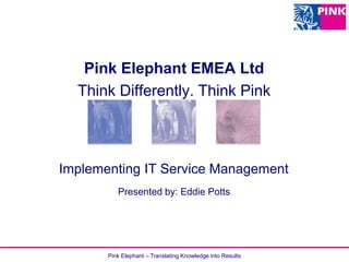 Pink Elephant – Translating Knowledge into Results
Implementing IT Service Management
Pink Elephant EMEA Ltd
Think Differently. Think Pink
Presented by: Eddie Potts
 