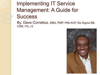 Implementing IT Service
Management: A Guide for
Success
By: Dave Cornelius, MBA, PMP, PMI-ACP, Six Sigma BB,
CSM, ITIL v3
 