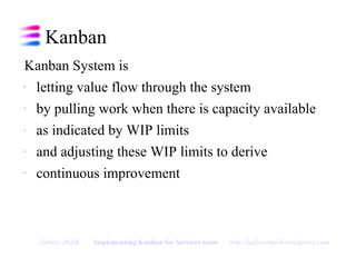 Kanban Kanban System is  letting value flow through the system by pulling work when there is capacity available as indicated by WIP limits and adjusting these WIP limits to derive continuous improvement Jaibeer Malik   Implementing Kanban for Services team   http://jaibeermalik.wordpress.com 