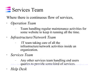 Services Team Where there is continuous flow of services, Operation Team  Team handling regular maintenance activities for some website to keep it running all the time. Infrastructure/Network Team IT team taking care of all the infrastructure/network activities inside an organization. Services Team  Any other services team handling end users queries to provide some kind of services. Help Desk Team helping users in resolving their queries. Jaibeer Malik   Implementing Kanban for Services team   http://jaibeermalik.wordpress.com 