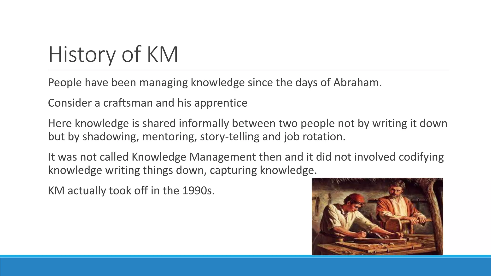 History of KM
People have been managing knowledge since the days of Abraham.
Consider a craftsman and his apprentice
Here knowledge is shared informally between two people not by writing it down
but by shadowing, mentoring, story-telling and job rotation.
It was not called Knowledge Management then and it did not involved codifying
knowledge writing things down, capturing knowledge.
KM actually took off in the 1990s.
 