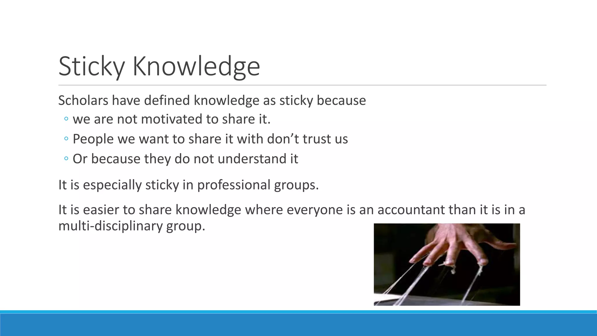 Sticky Knowledge
Scholars have defined knowledge as sticky because
◦ we are not motivated to share it.
◦ People we want to share it with don’t trust us
◦ Or because they do not understand it
It is especially sticky in professional groups.
It is easier to share knowledge where everyone is an accountant than it is in a
multi-disciplinary group.
 