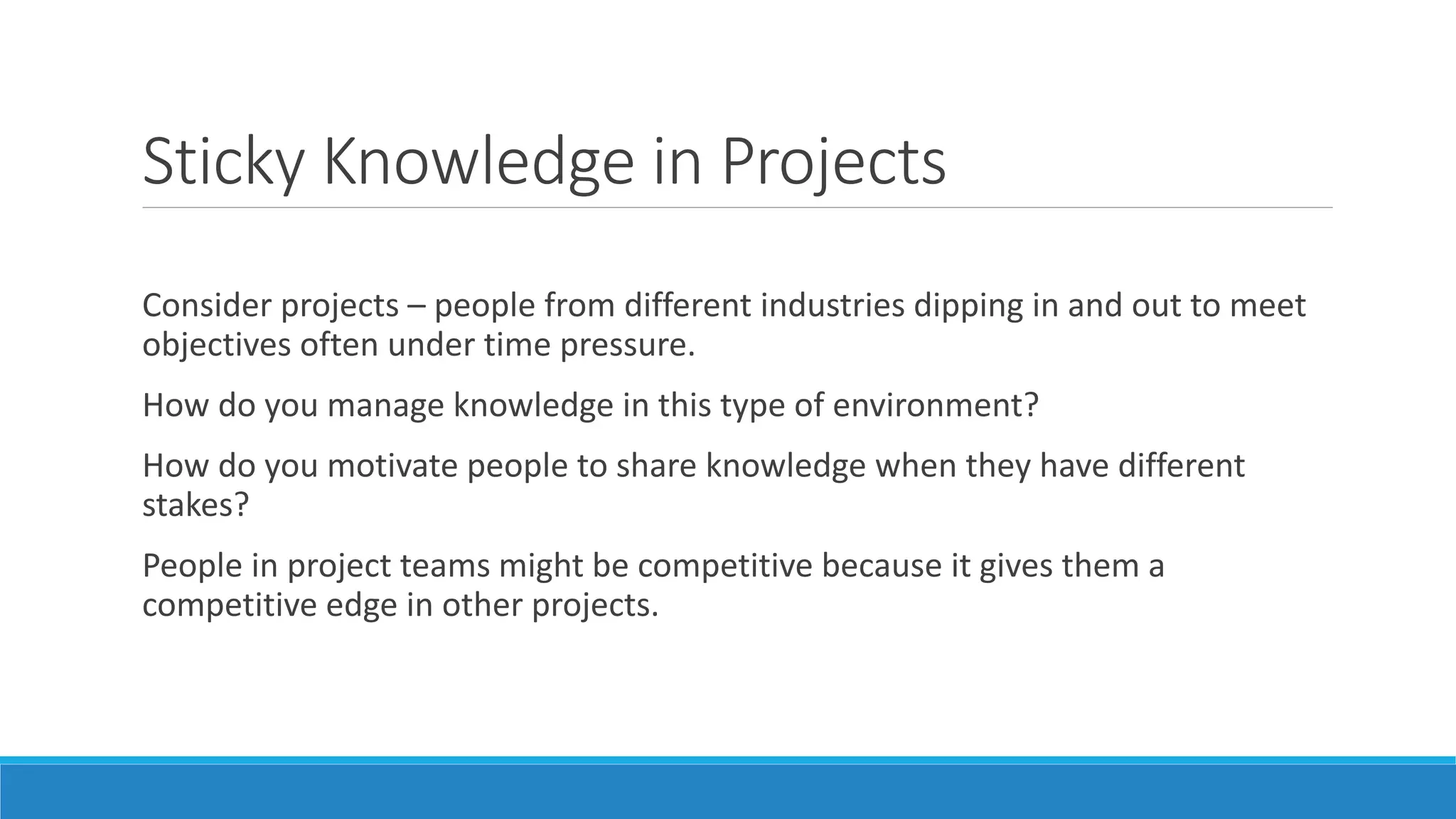 Sticky Knowledge in Projects
Consider projects – people from different industries dipping in and out to meet
objectives often under time pressure.
How do you manage knowledge in this type of environment?
How do you motivate people to share knowledge when they have different
stakes?
People in project teams might be competitive because it gives them a
competitive edge in other projects.
 