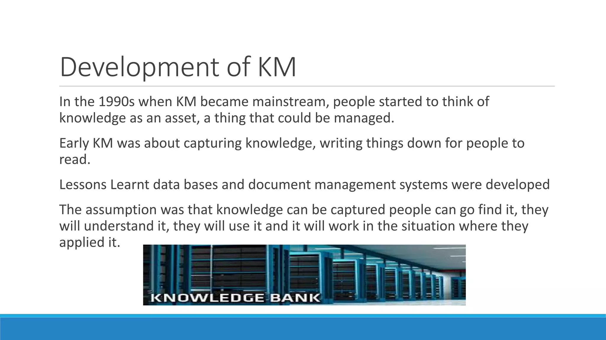 Development of KM
In the 1990s when KM became mainstream, people started to think of
knowledge as an asset, a thing that could be managed.
Early KM was about capturing knowledge, writing things down for people to
read.
Lessons Learnt data bases and document management systems were developed
The assumption was that knowledge can be captured people can go find it, they
will understand it, they will use it and it will work in the situation where they
applied it.
 