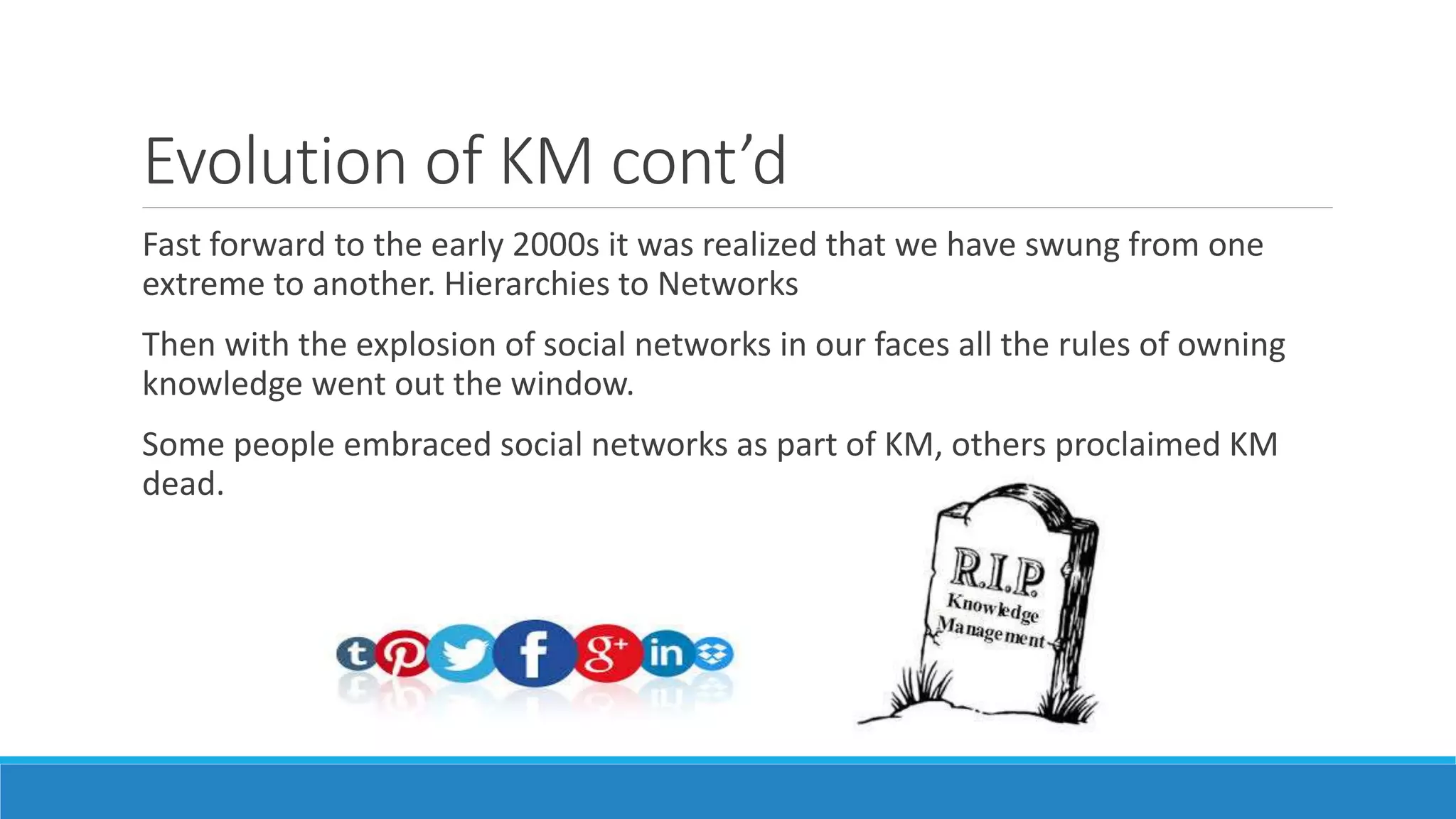 Evolution of KM cont’d
Fast forward to the early 2000s it was realized that we have swung from one
extreme to another. Hierarchies to Networks
Then with the explosion of social networks in our faces all the rules of owning
knowledge went out the window.
Some people embraced social networks as part of KM, others proclaimed KM
dead.
 
