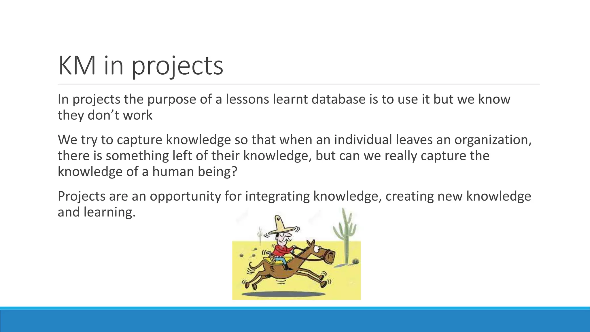 KM in projects
In projects the purpose of a lessons learnt database is to use it but we know
they don’t work
We try to capture knowledge so that when an individual leaves an organization,
there is something left of their knowledge, but can we really capture the
knowledge of a human being?
Projects are an opportunity for integrating knowledge, creating new knowledge
and learning.
 