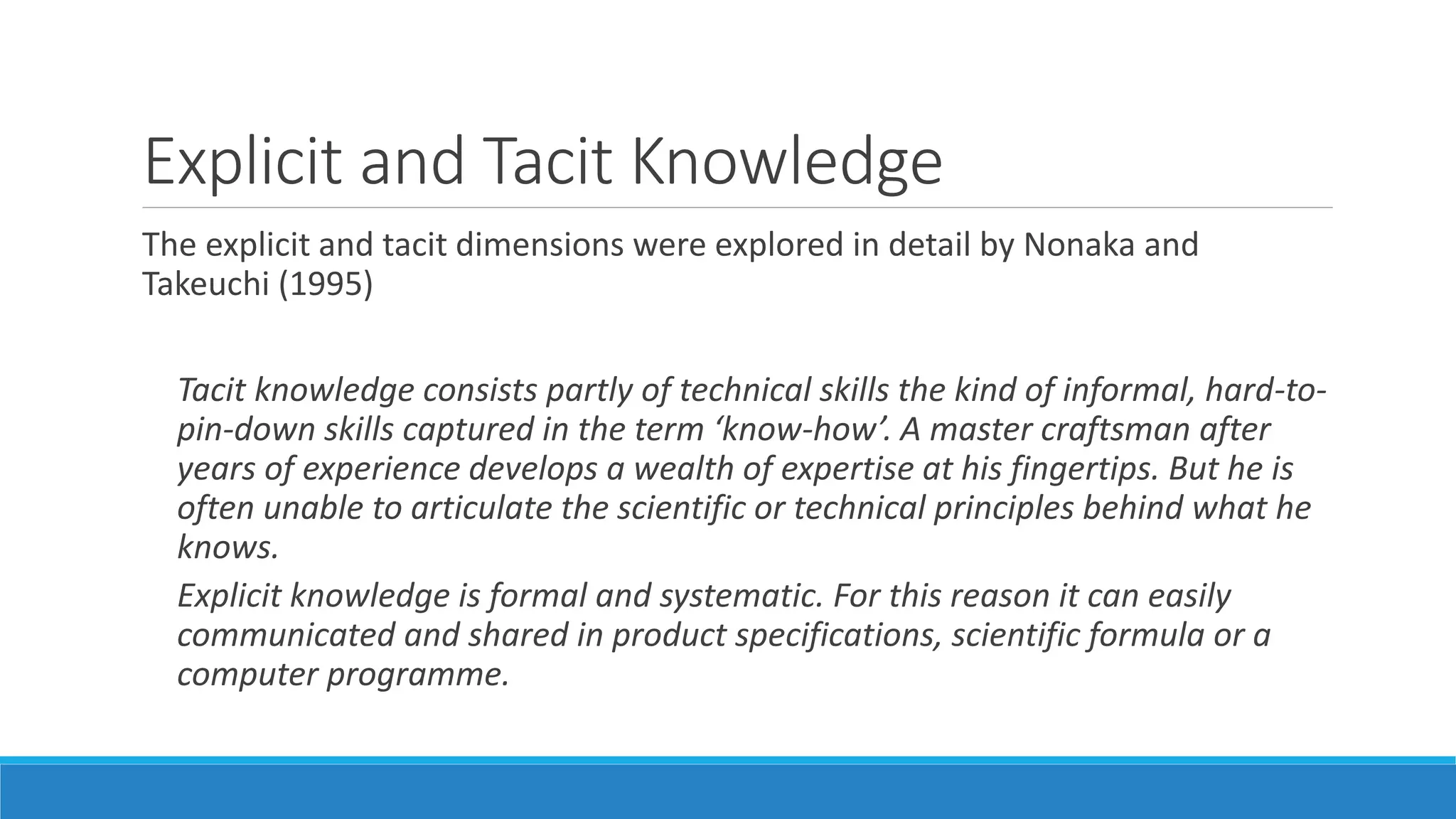 Explicit and Tacit Knowledge
The explicit and tacit dimensions were explored in detail by Nonaka and
Takeuchi (1995)
Tacit knowledge consists partly of technical skills the kind of informal, hard-to-
pin-down skills captured in the term ‘know-how’. A master craftsman after
years of experience develops a wealth of expertise at his fingertips. But he is
often unable to articulate the scientific or technical principles behind what he
knows.
Explicit knowledge is formal and systematic. For this reason it can easily
communicated and shared in product specifications, scientific formula or a
computer programme.
 