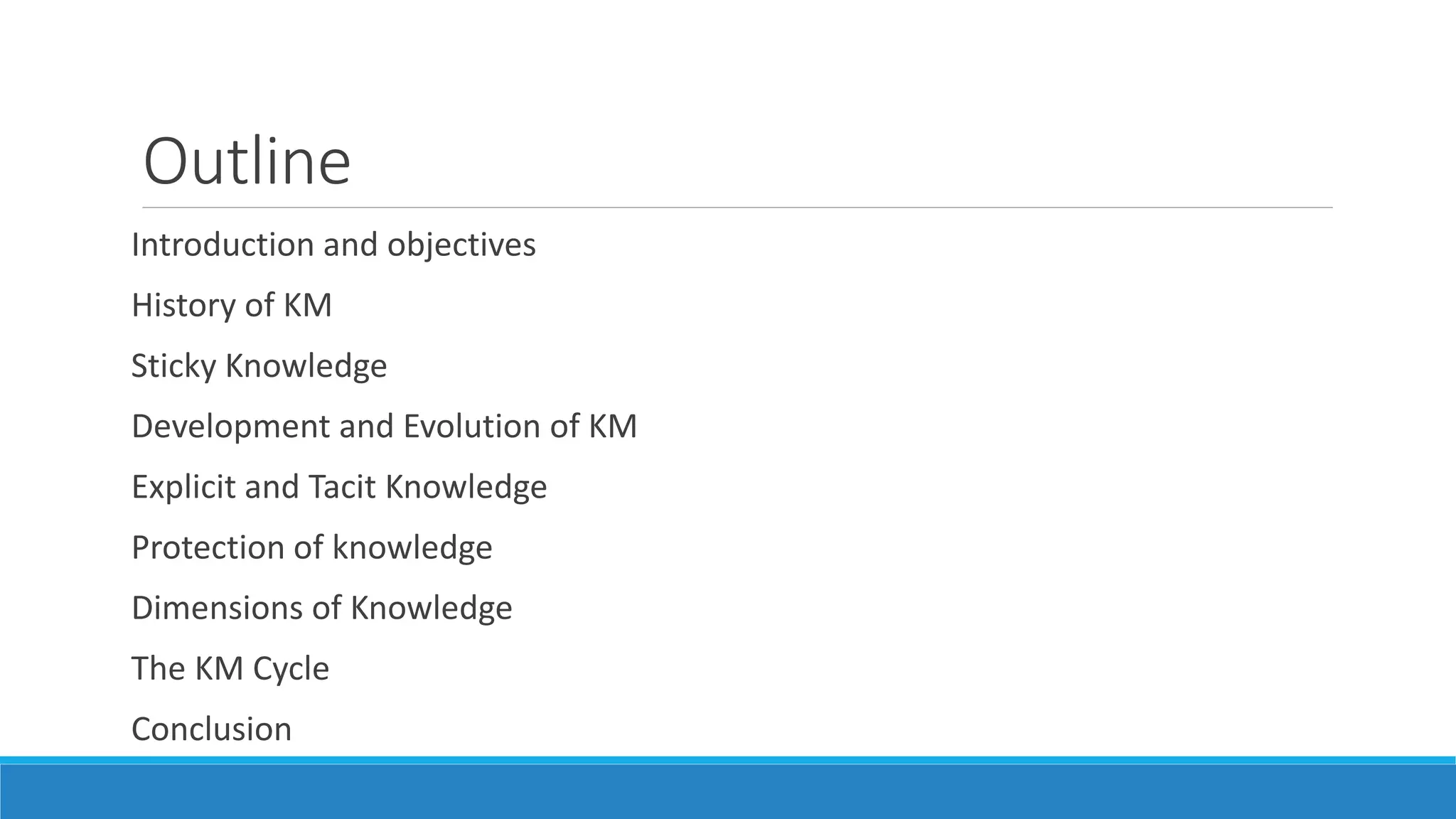 Outline
Introduction and objectives
History of KM
Sticky Knowledge
Development and Evolution of KM
Explicit and Tacit Knowledge
Protection of knowledge
Dimensions of Knowledge
The KM Cycle
Conclusion
 