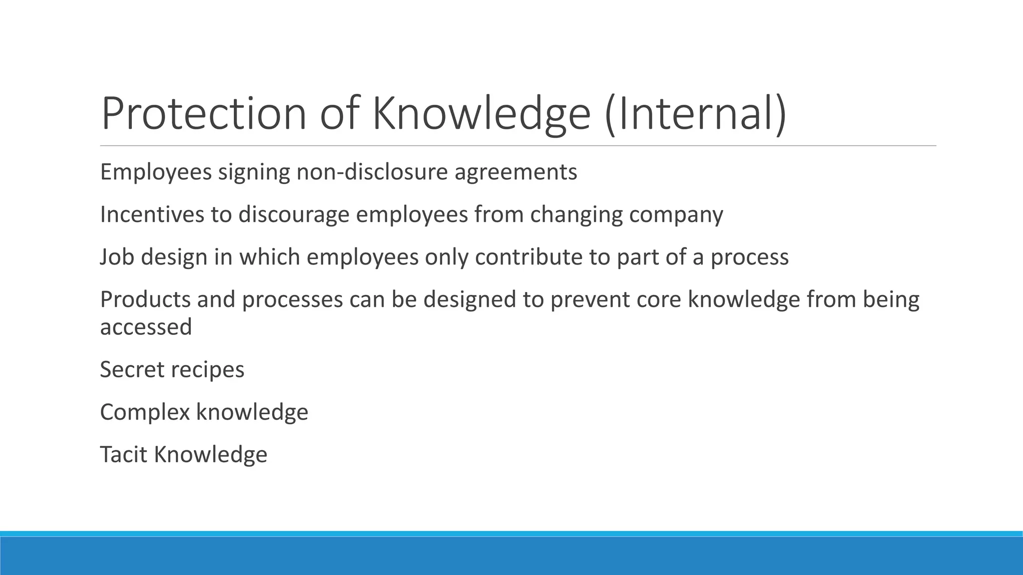 Protection of Knowledge (Internal)
Employees signing non-disclosure agreements
Incentives to discourage employees from changing company
Job design in which employees only contribute to part of a process
Products and processes can be designed to prevent core knowledge from being
accessed
Secret recipes
Complex knowledge
Tacit Knowledge
 