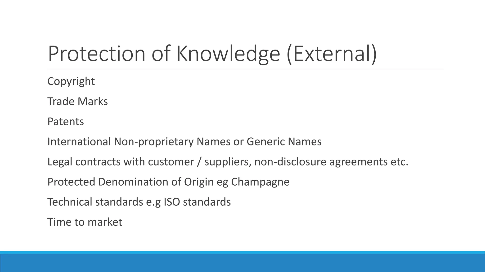 Protection of Knowledge (External)
Copyright
Trade Marks
Patents
International Non-proprietary Names or Generic Names
Legal contracts with customer / suppliers, non-disclosure agreements etc.
Protected Denomination of Origin eg Champagne
Technical standards e.g ISO standards
Time to market
 