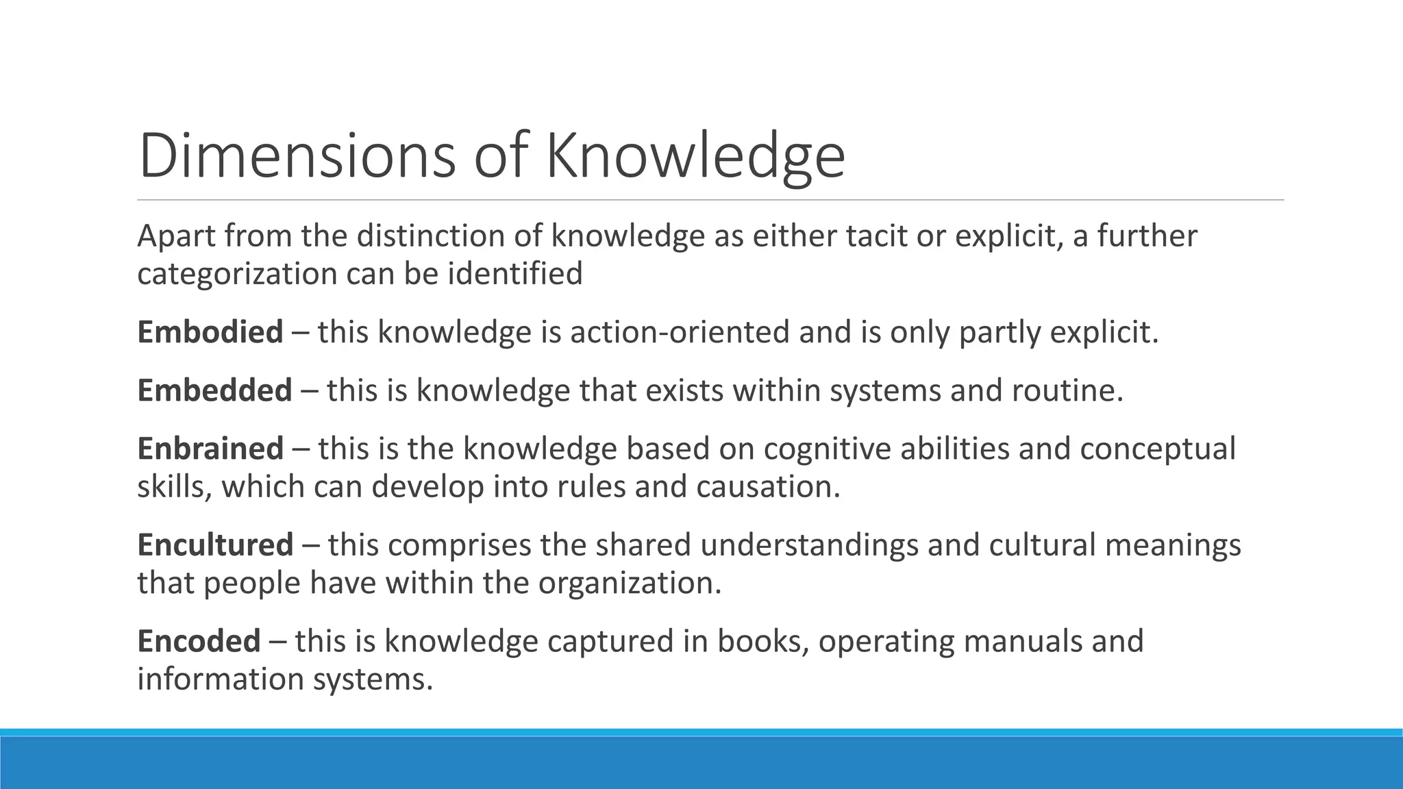 Dimensions of Knowledge
Apart from the distinction of knowledge as either tacit or explicit, a further
categorization can be identified
Embodied – this knowledge is action-oriented and is only partly explicit.
Embedded – this is knowledge that exists within systems and routine.
Enbrained – this is the knowledge based on cognitive abilities and conceptual
skills, which can develop into rules and causation.
Encultured – this comprises the shared understandings and cultural meanings
that people have within the organization.
Encoded – this is knowledge captured in books, operating manuals and
information systems.
 