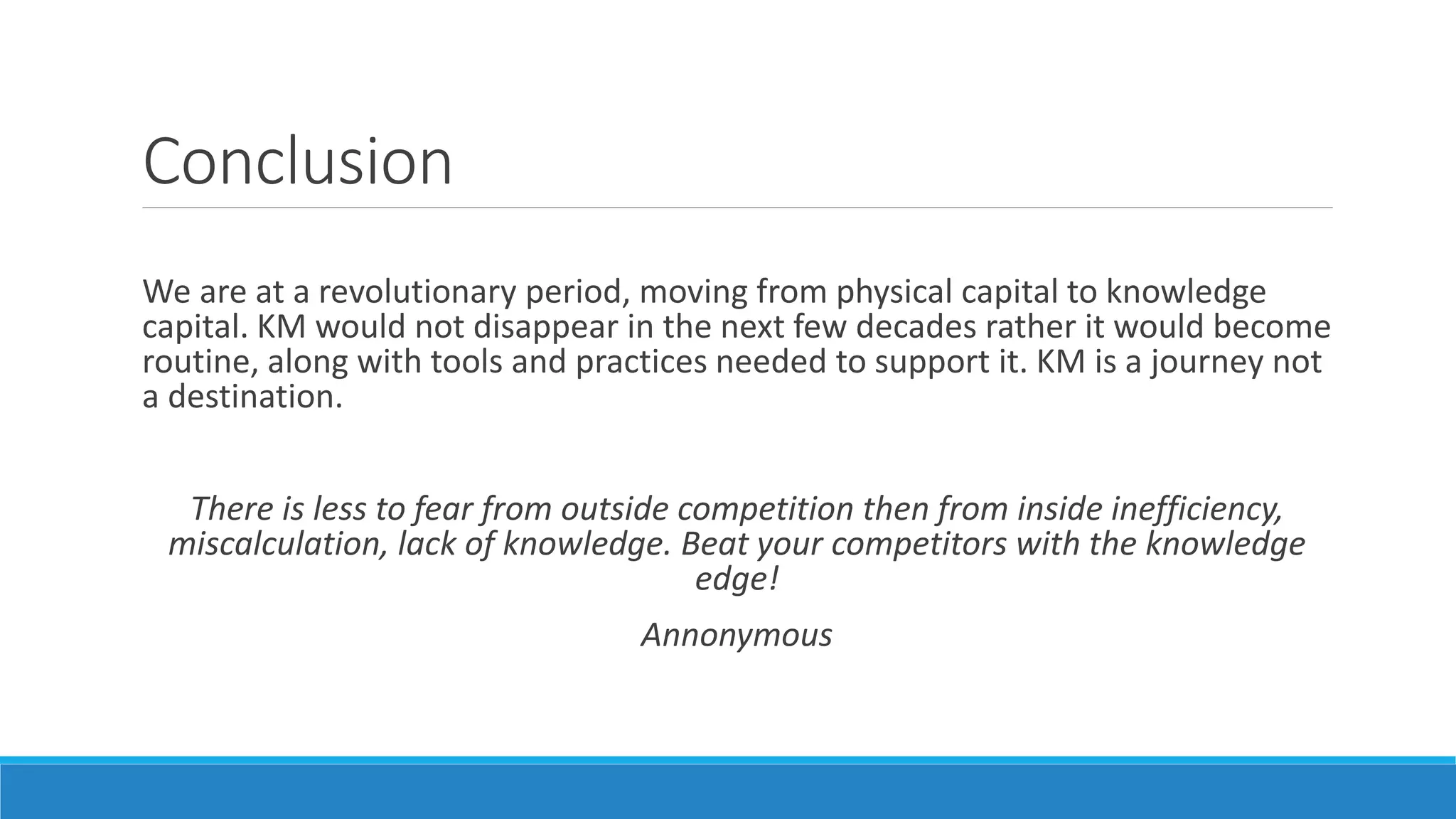 Conclusion
We are at a revolutionary period, moving from physical capital to knowledge
capital. KM would not disappear in the next few decades rather it would become
routine, along with tools and practices needed to support it. KM is a journey not
a destination.
There is less to fear from outside competition then from inside inefficiency,
miscalculation, lack of knowledge. Beat your competitors with the knowledge
edge!
Annonymous
 